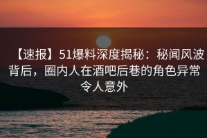 【速报】51爆料深度揭秘：秘闻风波背后，圈内人在酒吧后巷的角色异常令人意外