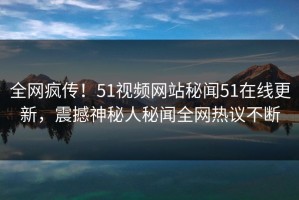 全网疯传！51视频网站秘闻51在线更新，震撼神秘人秘闻全网热议不断