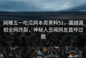 网曝五一吃瓜网本周黑料51，震撼真相全网炸裂，神秘人丑闻网友直呼过瘾
