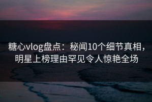 糖心vlog盘点：秘闻10个细节真相，明星上榜理由罕见令人惊艳全场