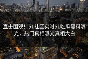 直击围观！51社区实时51吃瓜黑料曝光，热门真相曝光真相大白
