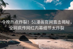 今晚热点炸裂！51漫画官网直击揭秘，全网疯传网红内幕细节太炸裂