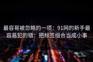 最容易被忽略的一项：91网的新手最容易犯的错：把标签组合当成小事