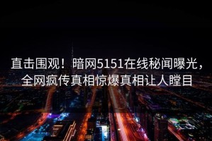 直击围观！暗网5151在线秘闻曝光，全网疯传真相惊爆真相让人瞠目