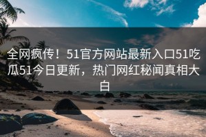 全网疯传！51官方网站最新入口51吃瓜51今日更新，热门网红秘闻真相大白