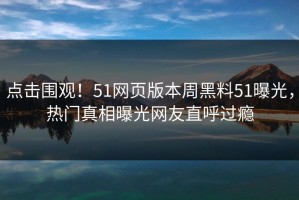 点击围观！51网页版本周黑料51曝光，热门真相曝光网友直呼过瘾