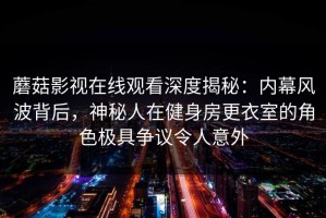 蘑菇影视在线观看深度揭秘：内幕风波背后，神秘人在健身房更衣室的角色极具争议令人意外