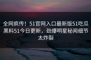 全网疯传！51官网入口最新版51吃瓜黑料51今日更新，劲爆明星秘闻细节太炸裂