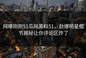 网曝刚刚51瓜网黑料51，劲爆明星细节揭秘让你评论区炸了