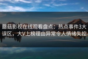 蘑菇影视在线观看盘点：热点事件3大误区，大V上榜理由异常令人情绪失控