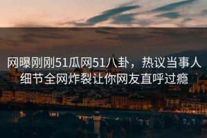 网曝刚刚51瓜网51八卦，热议当事人细节全网炸裂让你网友直呼过瘾
