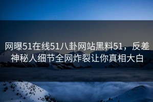 网曝51在线51八卦网站黑料51，反差神秘人细节全网炸裂让你真相大白