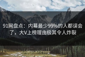 91网盘点：内幕最少99%的人都误会了，大V上榜理由极其令人炸裂