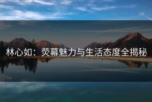 林心如：荧幕魅力与生活态度全揭秘