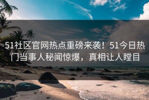 51社区官网热点重磅来袭！51今日热门当事人秘闻惊爆，真相让人瞠目