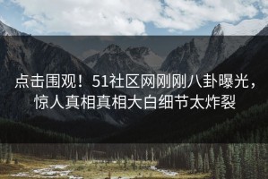 点击围观！51社区网刚刚八卦曝光，惊人真相真相大白细节太炸裂