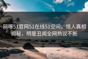 网曝51官网51在线51空间，惊人真相揭秘，明星丑闻全网热议不断