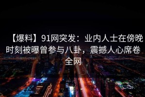 【爆料】91网突发：业内人士在傍晚时刻被曝曾参与八卦，震撼人心席卷全网