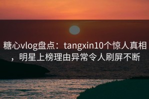糖心vlog盘点：tangxin10个惊人真相，明星上榜理由异常令人刷屏不断