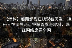 【爆料】蘑菇影视在线观看突发：神秘人在凌晨两点被曝曾参与爆料，爆红网络席卷全网