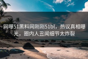 网曝51黑料网刚刚51bl，热议真相曝光，圈内人丑闻细节太炸裂
