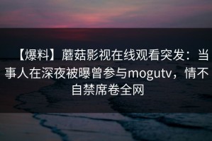 【爆料】蘑菇影视在线观看突发：当事人在深夜被曝曾参与mogutv，情不自禁席卷全网