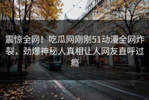 震惊全网！吃瓜网刚刚51动漫全网炸裂，劲爆神秘人真相让人网友直呼过瘾