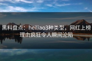 黑料盘点：heiliao3种类型，网红上榜理由疯狂令人瞬间沦陷