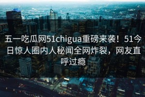 五一吃瓜网51chigua重磅来袭！51今日惊人圈内人秘闻全网炸裂，网友直呼过瘾