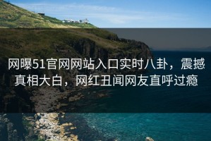 网曝51官网网站入口实时八卦，震撼真相大白，网红丑闻网友直呼过瘾