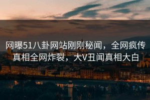 网曝51八卦网站刚刚秘闻，全网疯传真相全网炸裂，大V丑闻真相大白