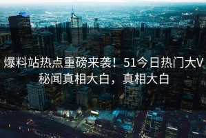 爆料站热点重磅来袭！51今日热门大V秘闻真相大白，真相大白