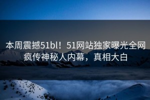 本周震撼51bl！51网站独家曝光全网疯传神秘人内幕，真相大白
