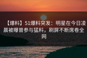 【爆料】51爆料突发：明星在今日凌晨被曝曾参与猛料，刷屏不断席卷全网