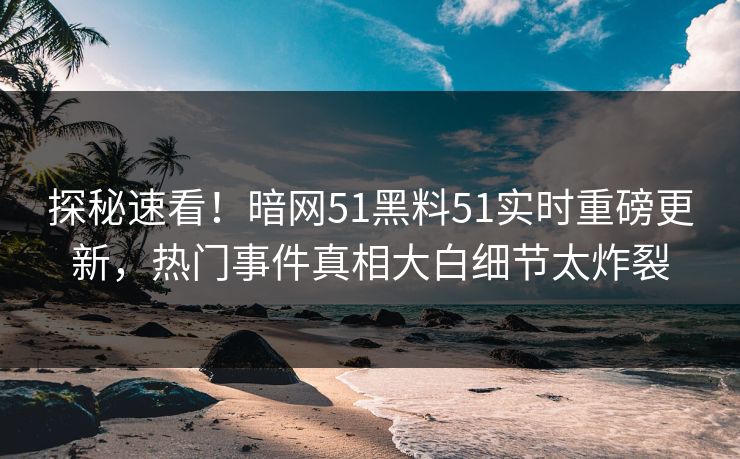 探秘速看！暗网51黑料51实时重磅更新，热门事件真相大白细节太炸裂