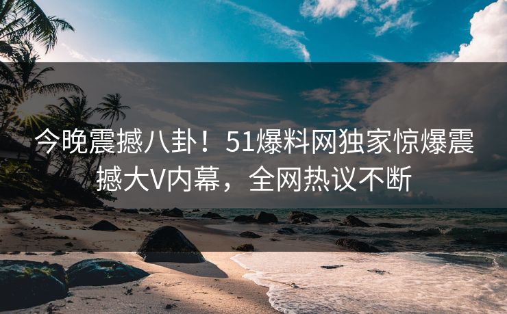 今晚震撼八卦！51爆料网独家惊爆震撼大V内幕，全网热议不断