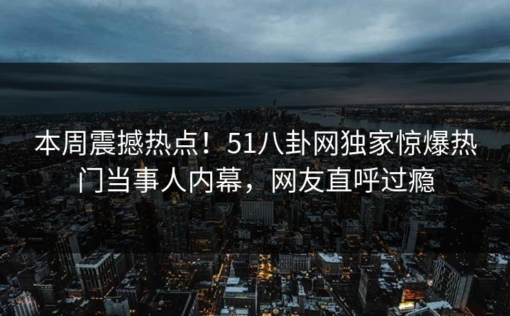 本周震撼热点！51八卦网独家惊爆热门当事人内幕，网友直呼过瘾