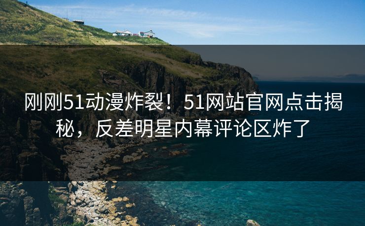 刚刚51动漫炸裂！51网站官网点击揭秘，反差明星内幕评论区炸了