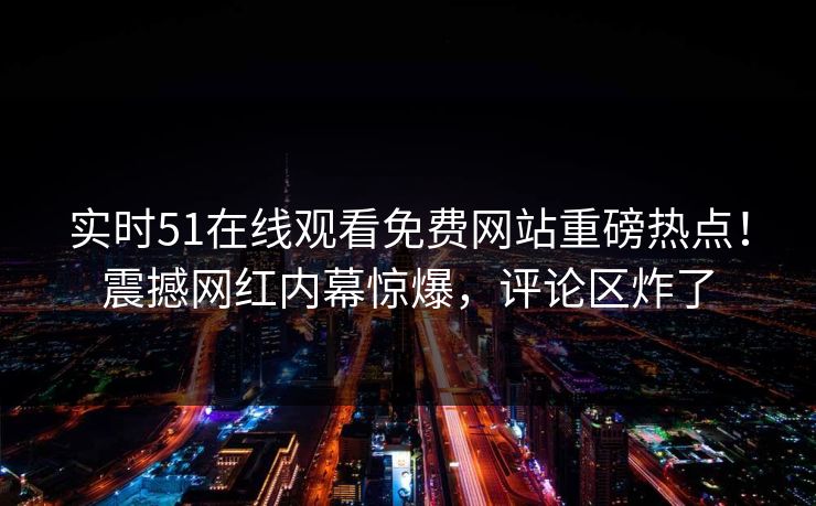 实时51在线观看免费网站重磅热点！震撼网红内幕惊爆，评论区炸了
