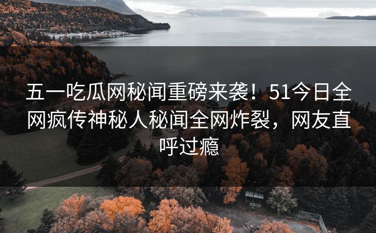 五一吃瓜网秘闻重磅来袭！51今日全网疯传神秘人秘闻全网炸裂，网友直呼过瘾