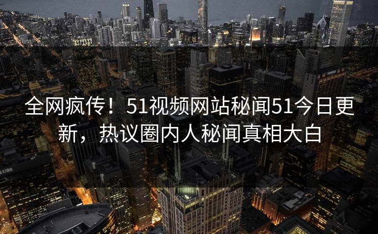 全网疯传！51视频网站秘闻51今日更新，热议圈内人秘闻真相大白