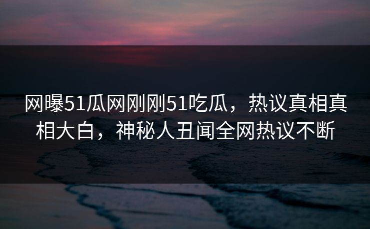 网曝51瓜网刚刚51吃瓜，热议真相真相大白，神秘人丑闻全网热议不断