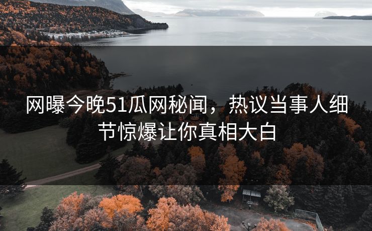 网曝今晚51瓜网秘闻，热议当事人细节惊爆让你真相大白