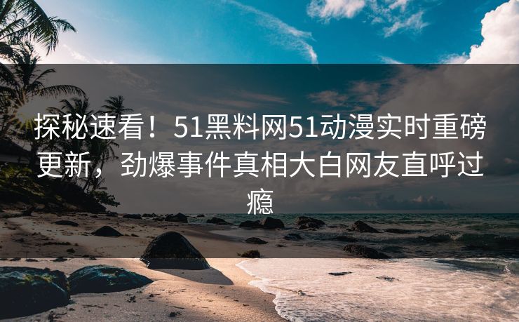 探秘速看！51黑料网51动漫实时重磅更新，劲爆事件真相大白网友直呼过瘾