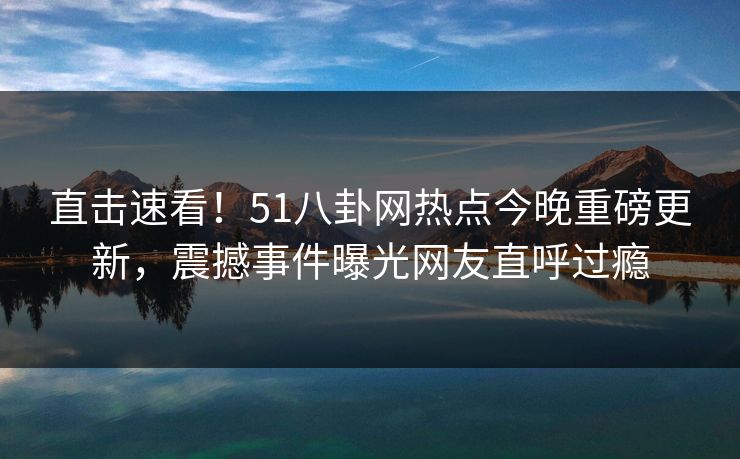 直击速看！51八卦网热点今晚重磅更新，震撼事件曝光网友直呼过瘾