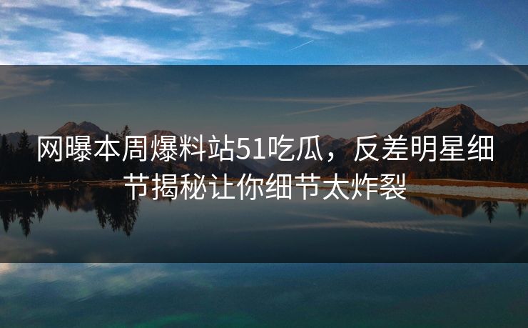 网曝本周爆料站51吃瓜，反差明星细节揭秘让你细节太炸裂