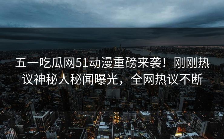 五一吃瓜网51动漫重磅来袭！刚刚热议神秘人秘闻曝光，全网热议不断