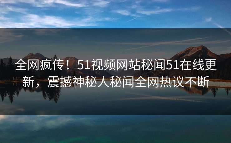 全网疯传！51视频网站秘闻51在线更新，震撼神秘人秘闻全网热议不断