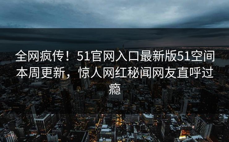 全网疯传！51官网入口最新版51空间本周更新，惊人网红秘闻网友直呼过瘾