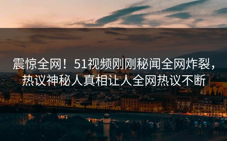 震惊全网！51视频刚刚秘闻全网炸裂，热议神秘人真相让人全网热议不断